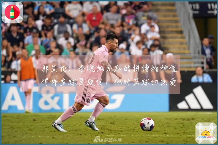 郭艾伦:李晓旭无私的拼搏精神值得许多球员效仿,他对篮球的热爱是无与伦比的