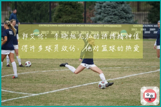 郭艾伦：李晓旭无私的拼搏精神值得许多球员效仿，他对篮球的热爱是无与伦比的