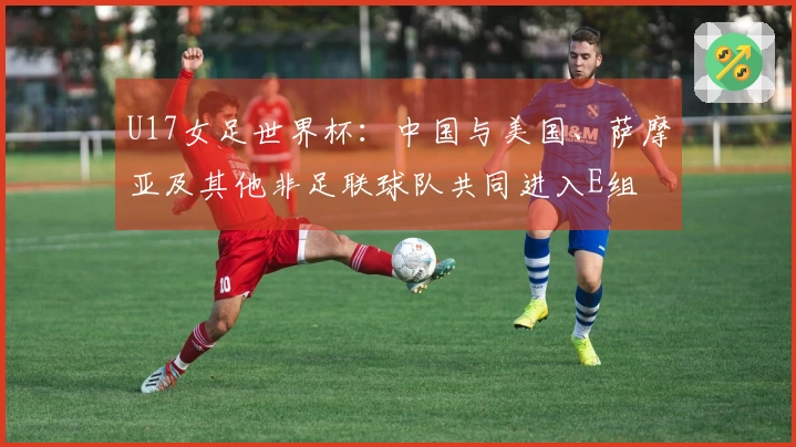 U17女足世界杯：中国与美国、萨摩亚及其他非足联球队共同进入E组